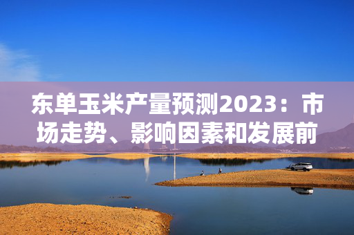 东单玉米产量预测2023：市场走势、影响因素和发展前景