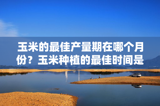 玉米的最佳产量期在哪个月份？玉米种植的最佳时间是什么时候？