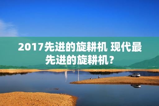 2017先进的旋耕机 现代最先进的旋耕机？