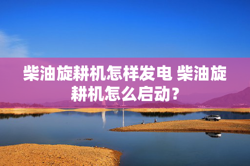 柴油旋耕机怎样发电 柴油旋耕机怎么启动？