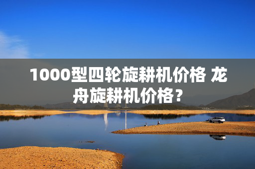 1000型四轮旋耕机价格 龙舟旋耕机价格？