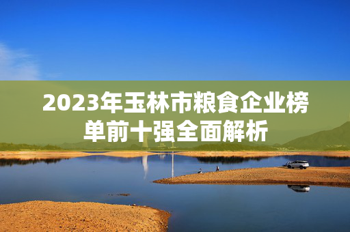 2023年玉林市粮食企业榜单前十强全面解析