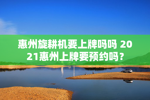 惠州旋耕机要上牌吗吗 2021惠州上牌要预约吗？