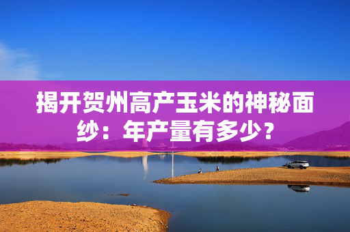 揭开贺州高产玉米的神秘面纱：年产量有多少？