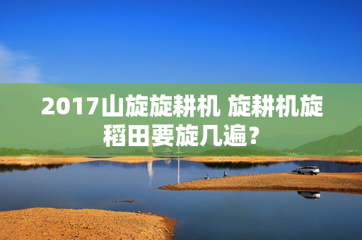 2017山旋旋耕机 旋耕机旋稻田要旋几遍？