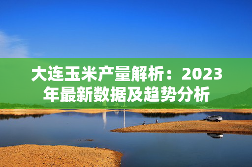 大连玉米产量解析：2023年最新数据及趋势分析