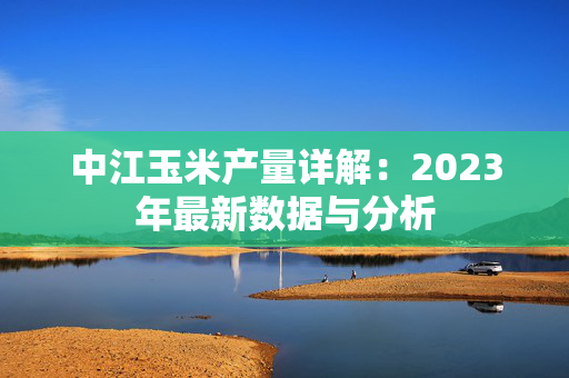 中江玉米产量详解：2023年最新数据与分析