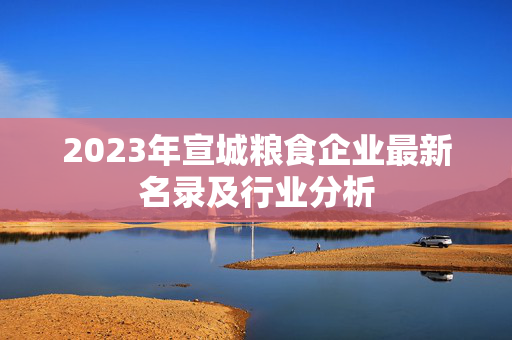 2023年宣城粮食企业最新名录及行业分析