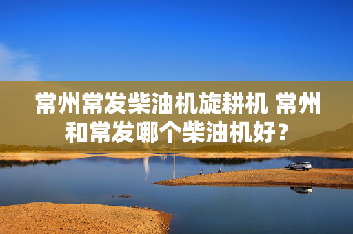 常州常发柴油机旋耕机 常州和常发哪个柴油机好？