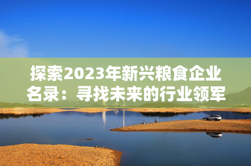 探索2023年新兴粮食企业名录：寻找未来的行业领军者