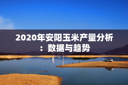 2020年安阳玉米产量分析：数据与趋势