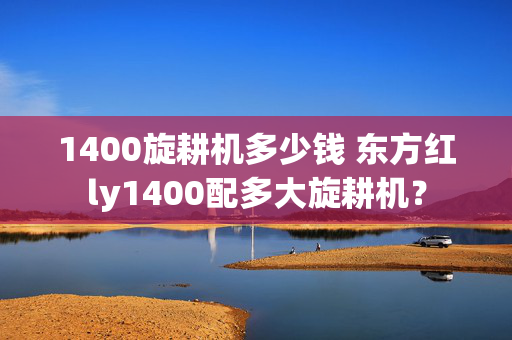 1400旋耕机多少钱 东方红ly1400配多大旋耕机？