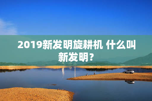 2019新发明旋耕机 什么叫新发明？