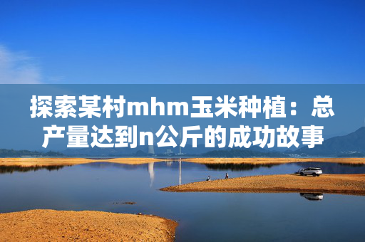 探索某村mhm玉米种植：总产量达到n公斤的成功故事