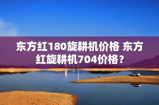 东方红180旋耕机价格 东方红旋耕机704价格？