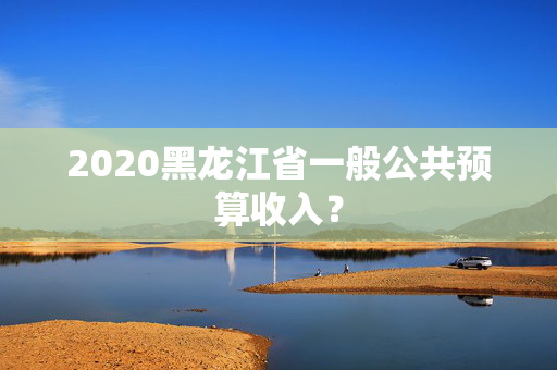 2020黑龙江省一般公共预算收入？