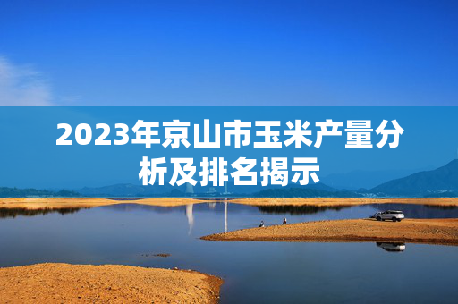 2023年京山市玉米产量分析及排名揭示