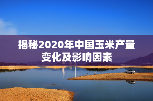 揭秘2020年中国玉米产量变化及影响因素