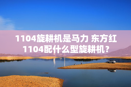 1104旋耕机是马力 东方红1104配什么型旋耕机？