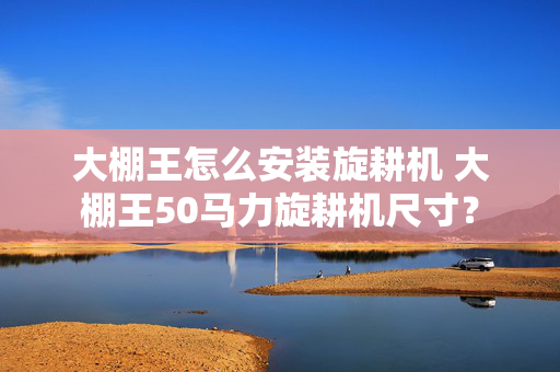 大棚王怎么安装旋耕机 大棚王50马力旋耕机尺寸？