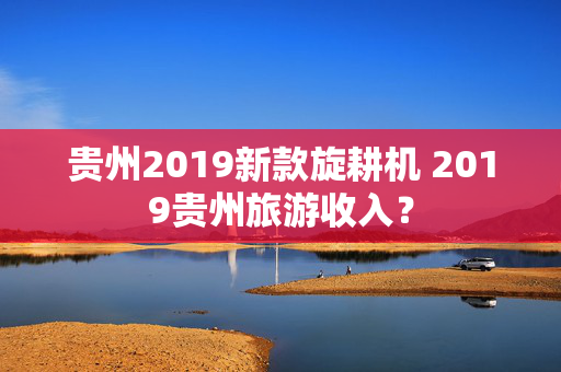 贵州2019新款旋耕机 2019贵州旅游收入？