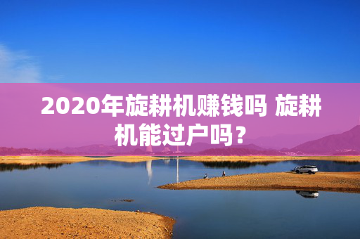 2020年旋耕机赚钱吗 旋耕机能过户吗？