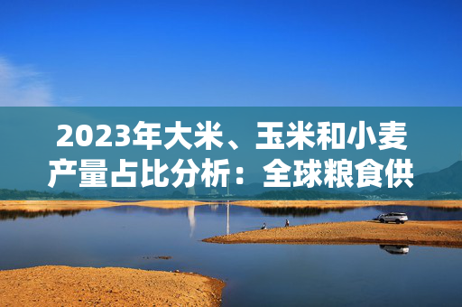 2023年大米、玉米和小麦产量占比分析：全球粮食供应的脊梁