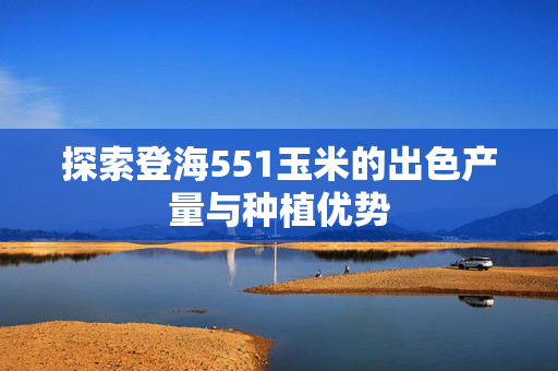 探索登海551玉米的出色产量与种植优势