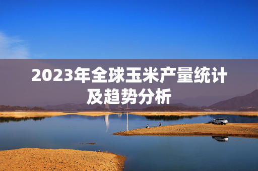 2023年全球玉米产量统计及趋势分析