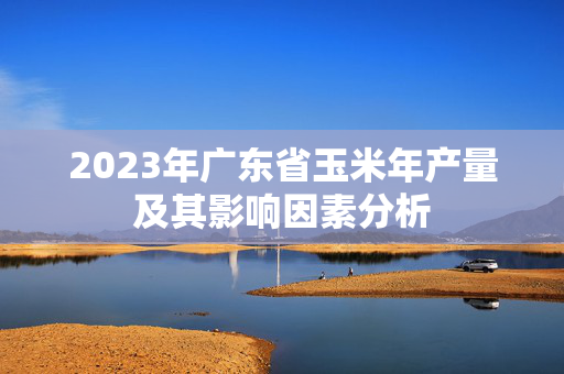 2023年广东省玉米年产量及其影响因素分析