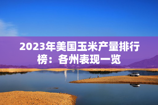 2023年美国玉米产量排行榜：各州表现一览