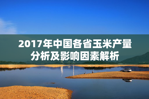 2017年中国各省玉米产量分析及影响因素解析