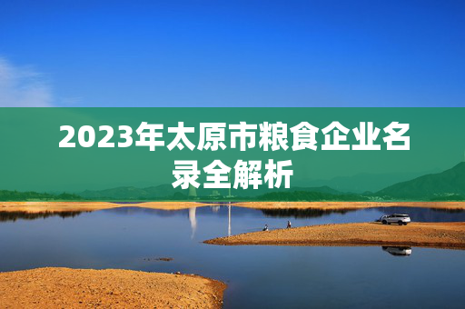 2023年太原市粮食企业名录全解析