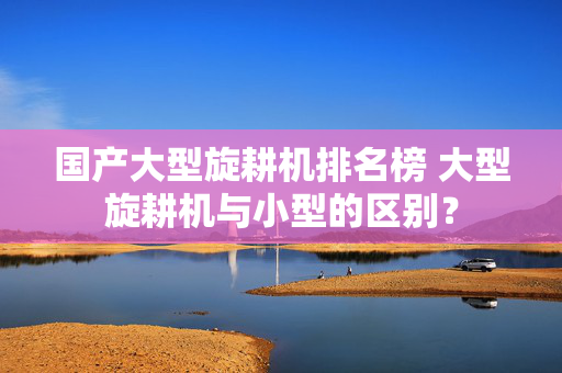 国产大型旋耕机排名榜 大型旋耕机与小型的区别？