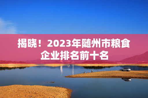 揭晓！2023年随州市粮食企业排名前十名