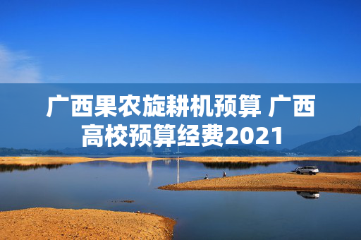 广西果农旋耕机预算 广西高校预算经费2021