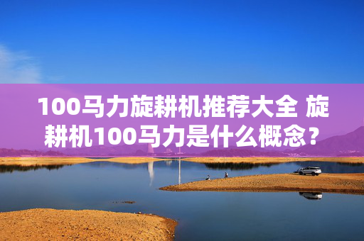 100马力旋耕机推荐大全 旋耕机100马力是什么概念？