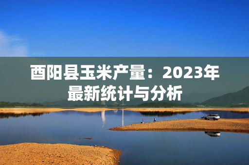 酉阳县玉米产量：2023年最新统计与分析