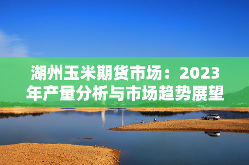 湖州玉米期货市场：2023年产量分析与市场趋势展望