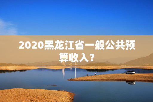 2020黑龙江省一般公共预算收入？