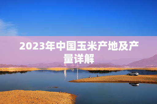 2023年中国玉米产地及产量详解