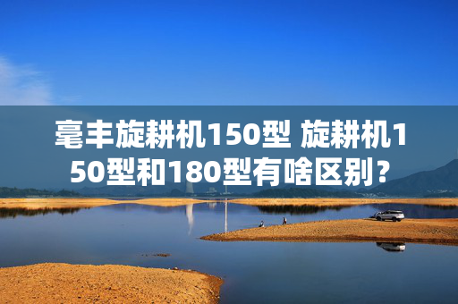 毫丰旋耕机150型 旋耕机150型和180型有啥区别？