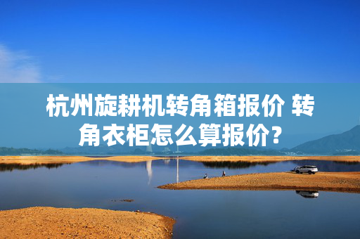 杭州旋耕机转角箱报价 转角衣柜怎么算报价？