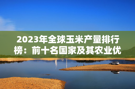 2023年全球玉米产量排行榜：前十名国家及其农业优势分析