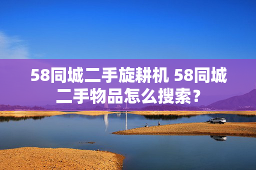 58同城二手旋耕机 58同城二手物品怎么搜索？