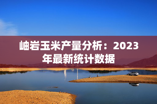 岫岩玉米产量分析：2023年最新统计数据