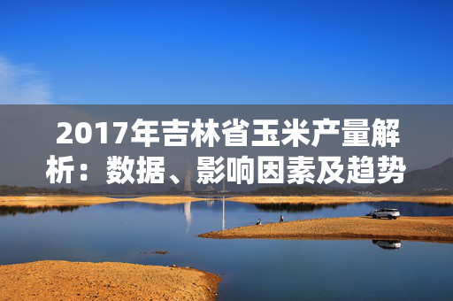 2017年吉林省玉米产量解析：数据、影响因素及趋势