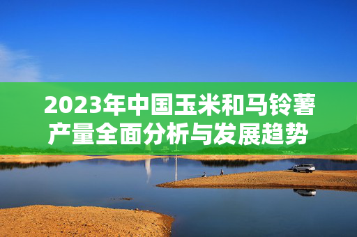 2023年中国玉米和马铃薯产量全面分析与发展趋势