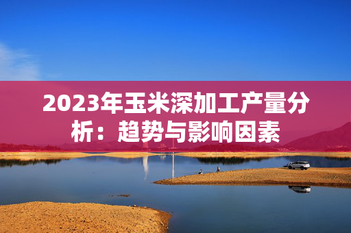 2023年玉米深加工产量分析：趋势与影响因素