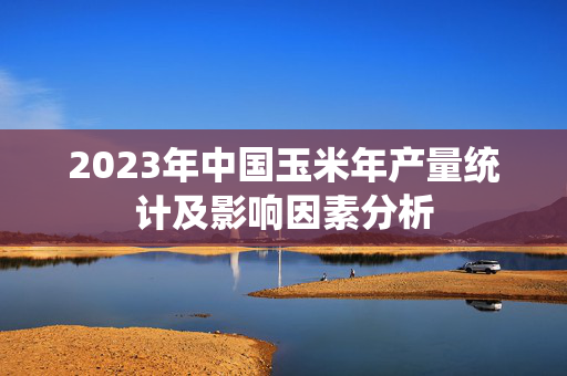 2023年中国玉米年产量统计及影响因素分析